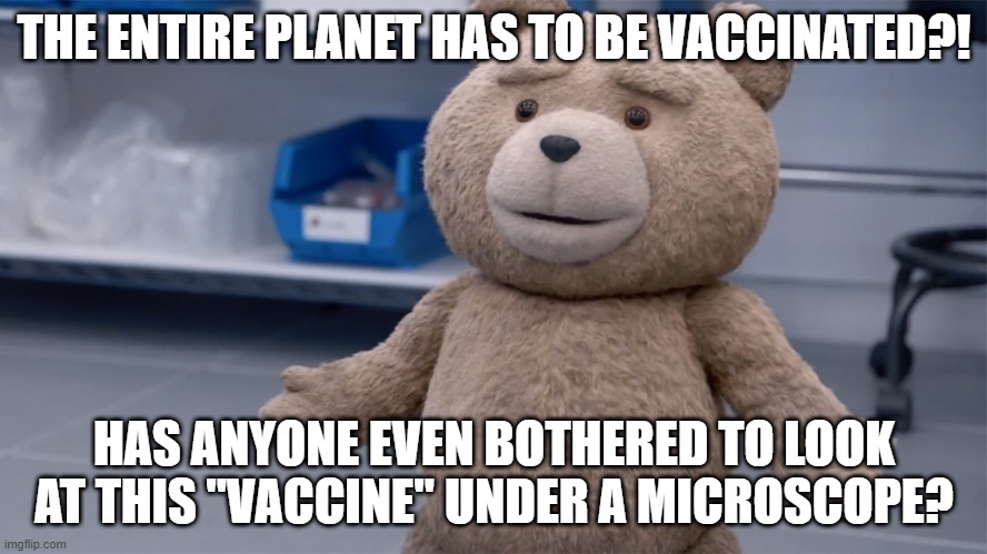 Suddenly, the Entire Planet HAS To Be Vaccinated? | THE ENTIRE PLANET HAS TO BE VACCINATED?! HAS ANYONE EVEN BOTHERED TO LOOK AT THIS "VACCINE" UNDER A MICROSCOPE? | image tagged in ted question | made w/ Imgflip meme maker