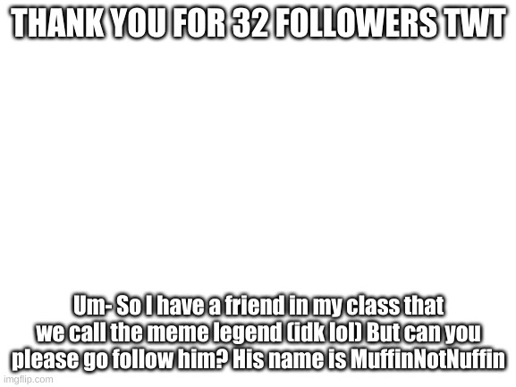 Thanks! | THANK YOU FOR 32 FOLLOWERS TWT; Um- So I have a friend in my class that we call the meme legend (idk lol) But can you please go follow him? His name is MuffinNotNuffin | image tagged in blank white template | made w/ Imgflip meme maker