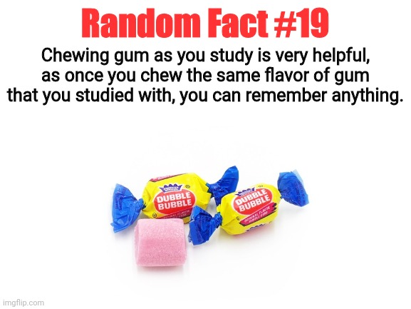 Random Fact #19 | Random Fact #19; Chewing gum as you study is very helpful, as once you chew the same flavor of gum that you studied with, you can remember anything. | image tagged in random fact,random facts,fun,helpful | made w/ Imgflip meme maker