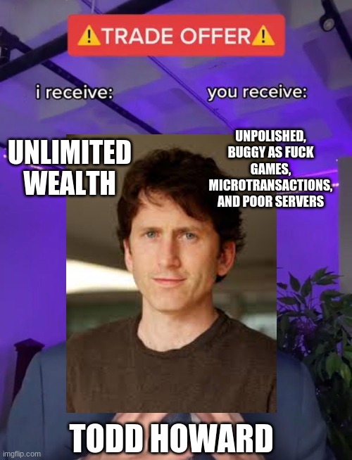 Fallout 76 | UNLIMITED WEALTH; UNPOLISHED, BUGGY AS FUCK GAMES, MICROTRANSACTIONS, AND POOR SERVERS; TODD HOWARD | image tagged in todd howard,bethesda,trade offer | made w/ Imgflip meme maker