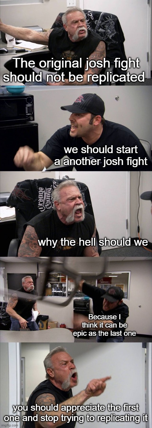 Josh fight is only joshhherheh | The original josh fight should not be replicated; we should start a another josh fight; why the hell should we; Because I think it can be epic as the last one; you should appreciate the first one and stop trying to replicating it | image tagged in memes,american chopper argument | made w/ Imgflip meme maker