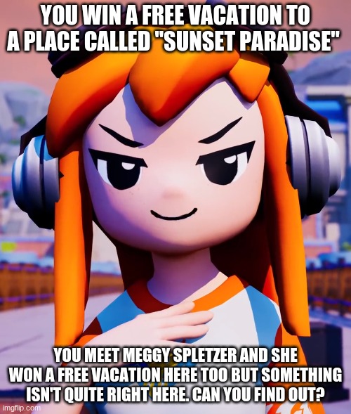 Rp with Meggy Spletzer anyone? | YOU WIN A FREE VACATION TO A PLACE CALLED "SUNSET PARADISE"; YOU MEET MEGGY SPLETZER AND SHE WON A FREE VACATION HERE TOO BUT SOMETHING ISN'T QUITE RIGHT HERE. CAN YOU FIND OUT? | image tagged in roleplaying | made w/ Imgflip meme maker