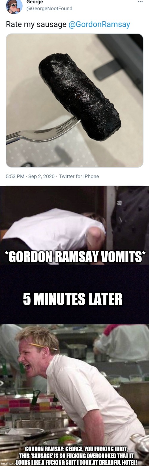 Wtf... | *GORDON RAMSAY VOMITS*; 5 MINUTES LATER; GORDON RAMSAY: GEORGE, YOU FUCKING IDIOT, THIS 'SAUSAGE' IS SO FUCKING OVERCOOKED THAT IT LOOKS LIKE A FUCKING SHIT I TOOK AT DREADFUL HOTEL! | image tagged in black screen,george,chef gordon ramsay,sausage,twitter,gordon ramsay | made w/ Imgflip meme maker