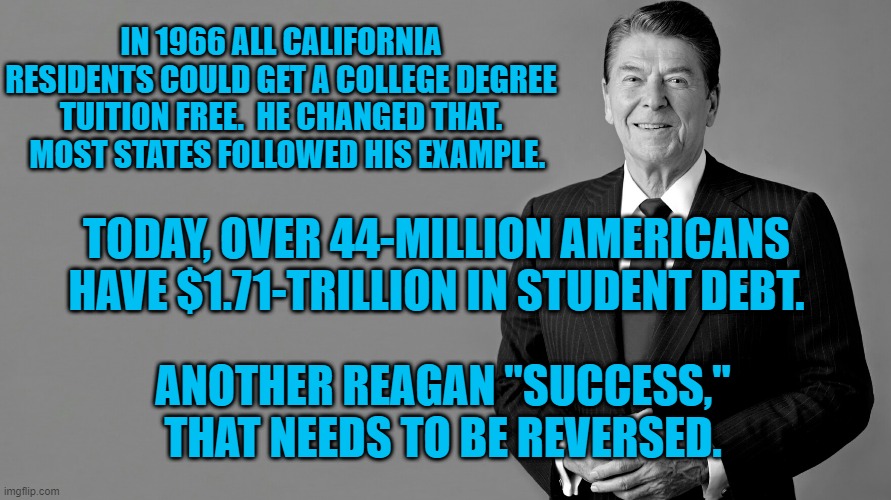 The "Gipper." Gouged College Students. | IN 1966 ALL CALIFORNIA RESIDENTS COULD GET A COLLEGE DEGREE TUITION FREE.  HE CHANGED THAT.   MOST STATES FOLLOWED HIS EXAMPLE. TODAY, OVER 44-MILLION AMERICANS HAVE $1.71-TRILLION IN STUDENT DEBT. ANOTHER REAGAN "SUCCESS," THAT NEEDS TO BE REVERSED. | image tagged in politics | made w/ Imgflip meme maker
