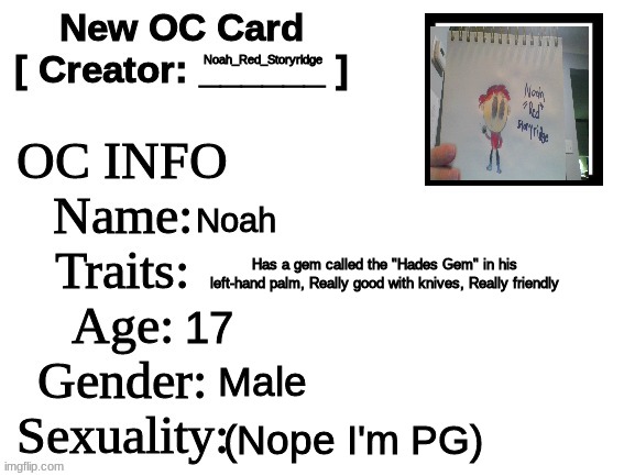 Noah. This is the guy you have been talking to for those of you who have Role played with me. | Noah_Red_Storyridge; Noah; Has a gem called the "Hades Gem" in his left-hand palm, Really good with knives, Really friendly; 17; Male; (Nope I'm PG) | image tagged in new oc card id | made w/ Imgflip meme maker