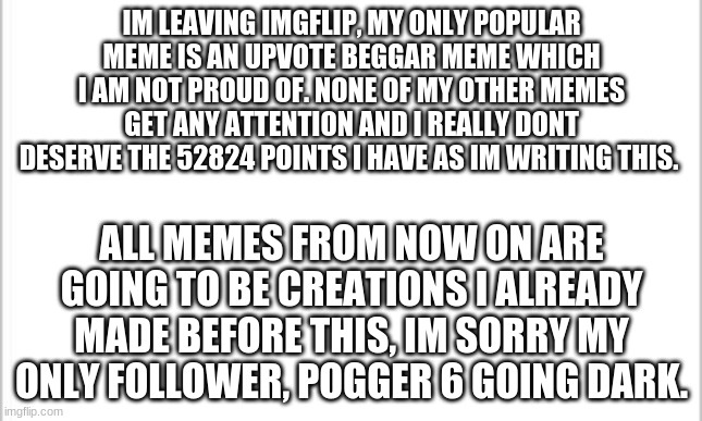 goodbye |  IM LEAVING IMGFLIP, MY ONLY POPULAR MEME IS AN UPVOTE BEGGAR MEME WHICH I AM NOT PROUD OF. NONE OF MY OTHER MEMES GET ANY ATTENTION AND I REALLY DONT DESERVE THE 52824 POINTS I HAVE AS IM WRITING THIS. ALL MEMES FROM NOW ON ARE GOING TO BE CREATIONS I ALREADY MADE BEFORE THIS, IM SORRY MY ONLY FOLLOWER, POGGER 6 GOING DARK. | image tagged in goodbye | made w/ Imgflip meme maker