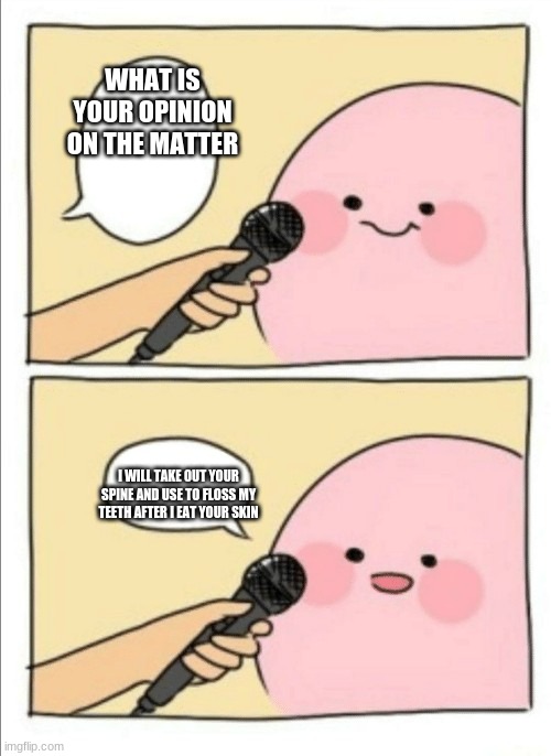 Kirby Interview | WHAT IS YOUR OPINION ON THE MATTER; I WILL TAKE OUT YOUR SPINE AND USE TO FLOSS MY TEETH AFTER I EAT YOUR SKIN | image tagged in kirby interview | made w/ Imgflip meme maker