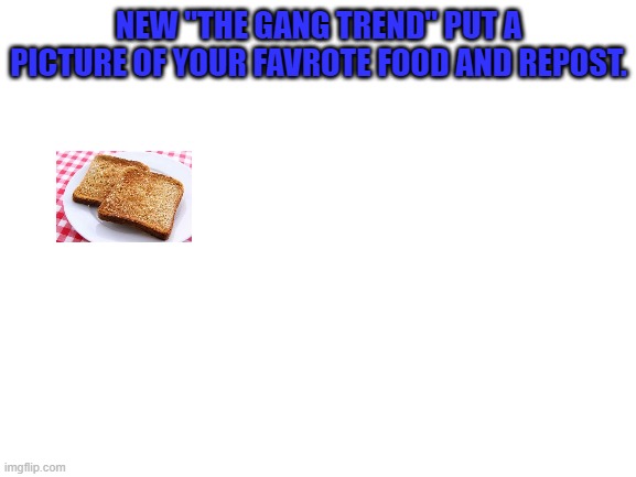 Blank White Template | NEW "THE GANG TREND" PUT A PICTURE OF YOUR FAVROTE FOOD AND REPOST. | image tagged in blank white template | made w/ Imgflip meme maker