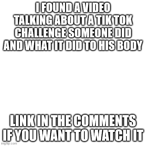 Blank Transparent Square Meme | I FOUND A VIDEO TALKING ABOUT A TIK TOK CHALLENGE SOMEONE DID AND WHAT IT DID TO HIS BODY; LINK IN THE COMMENTS IF YOU WANT TO WATCH IT | image tagged in memes,blank transparent square | made w/ Imgflip meme maker
