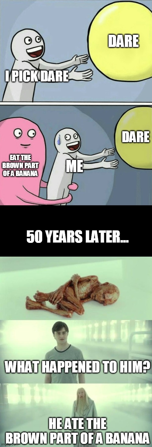 never eat it | DARE; I PICK DARE; DARE; EAT THE BROWN PART OF A BANANA; ME; 50 YEARS LATER... WHAT HAPPENED TO HIM? HE ATE THE BROWN PART OF A BANANA | image tagged in memes,running away balloon,dead baby voldemort / what happened to him | made w/ Imgflip meme maker
