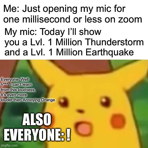 Just the trouble when you leave your mic for just a millisecond | Me: Just opening my mic for one millisecond or less on zoom; My mic: Today I’ll show you a Lvl. 1 Million Thunderstorm and a Lvl. 1 Million Earthquake; Everyone: Well h***, I can’t learn from this loudness, It’s even more louder then Annoying Orange; ALSO EVERYONE: ! | image tagged in memes,surprised pikachu | made w/ Imgflip meme maker