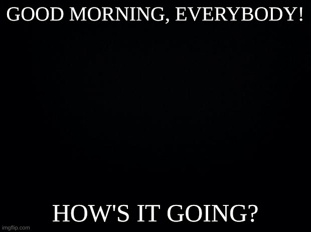 Greetings! |  GOOD MORNING, EVERYBODY! HOW'S IT GOING? | image tagged in black background | made w/ Imgflip meme maker