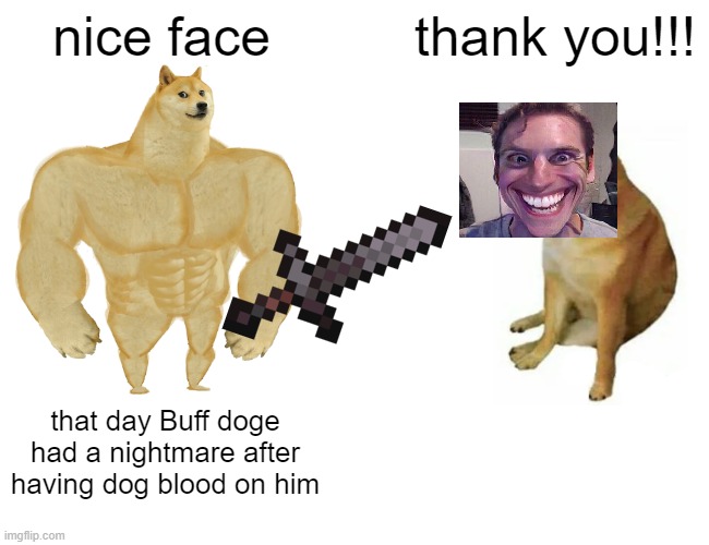 Someone send me more meme idea's | nice face; thank you!!! that day Buff doge had a nightmare after having dog blood on him | image tagged in memes,buff doge vs cheems | made w/ Imgflip meme maker