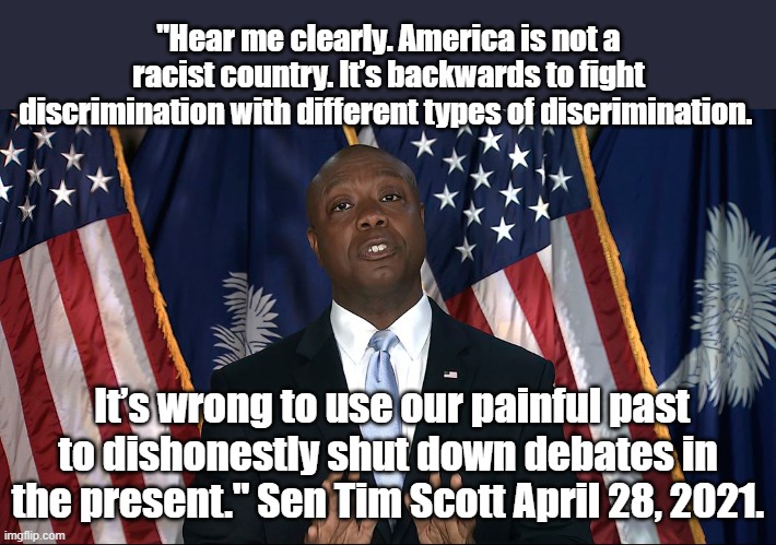 Sen Tim Scott April 2021 | "Hear me clearly. America is not a racist country. It’s backwards to fight discrimination with different types of discrimination. It’s wrong to use our painful past to dishonestly shut down debates in the present." Sen Tim Scott April 28, 2021. | image tagged in politics,racism | made w/ Imgflip meme maker