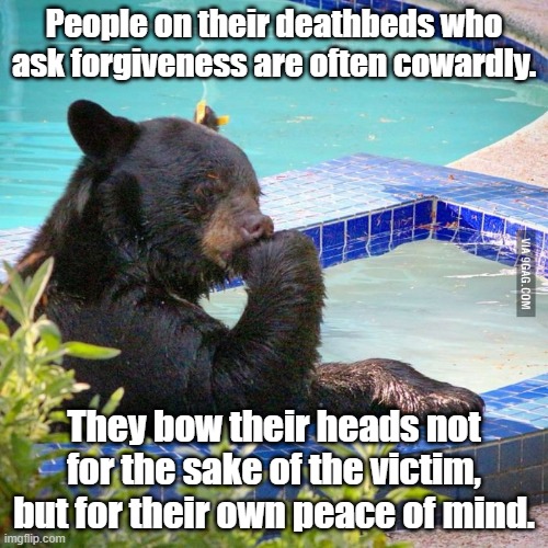 Forgive yo ass or leave yo ass | People on their deathbeds who ask forgiveness are often cowardly. They bow their heads not for the sake of the victim, but for their own peace of mind. | image tagged in philosophy bear | made w/ Imgflip meme maker