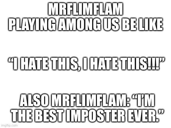 Mrflimflam playing among us be like... | MRFLIMFLAM PLAYING AMONG US BE LIKE; “I HATE THIS, I HATE THIS!!!”; ALSO MRFLIMFLAM: “I’M THE BEST IMPOSTER EVER.” | image tagged in blank white template | made w/ Imgflip meme maker