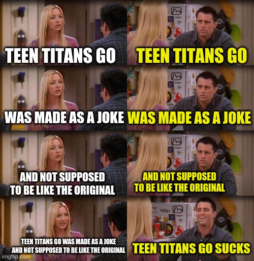 I wish that the fans would get this | TEEN TITANS GO; TEEN TITANS GO; WAS MADE AS A JOKE; WAS MADE AS A JOKE; AND NOT SUPPOSED TO BE LIKE THE ORIGINAL; AND NOT SUPPOSED TO BE LIKE THE ORIGINAL; TEEN TITANS GO WAS MADE AS A JOKE AND NOT SUPPOSED TO BE LIKE THE ORIGINAL; TEEN TITANS GO SUCKS | image tagged in joey repeat after me,memes,funny,dc,teen titans go,fandom | made w/ Imgflip meme maker
