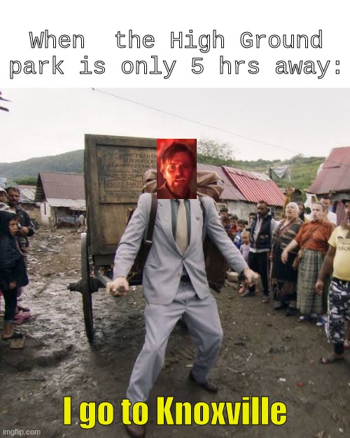 hello there | When  the High Ground park is only 5 hrs away:; I go to Knoxville | image tagged in borat,it's over anakin i have the high ground,i have the high ground,obi wan kenobi,kenobi | made w/ Imgflip meme maker