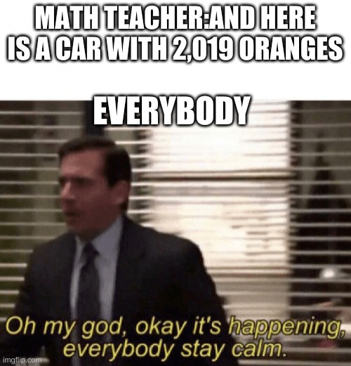 Oh my god,okay it's happening,everybody stay calm | MATH TEACHER:AND HERE IS A CAR WITH 2,019 ORANGES EVERYBODY | image tagged in oh my god okay it's happening everybody stay calm | made w/ Imgflip meme maker