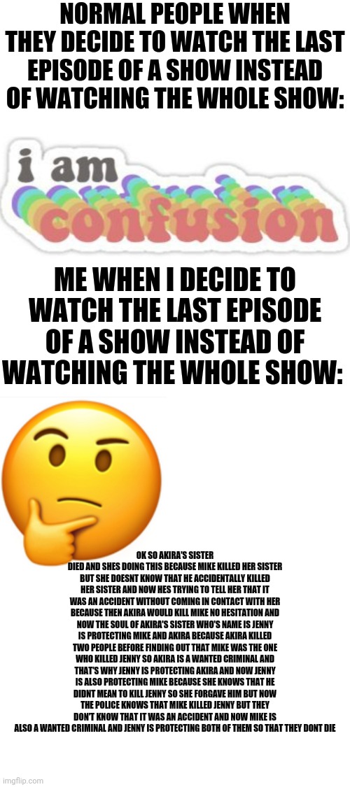 I watched the last episode of stranger thing after watching only the first episode and understood everything | NORMAL PEOPLE WHEN THEY DECIDE TO WATCH THE LAST EPISODE OF A SHOW INSTEAD OF WATCHING THE WHOLE SHOW:; ME WHEN I DECIDE TO WATCH THE LAST EPISODE OF A SHOW INSTEAD OF WATCHING THE WHOLE SHOW:; OK SO AKIRA'S SISTER DIED AND SHES DOING THIS BECAUSE MIKE KILLED HER SISTER BUT SHE DOESNT KNOW THAT HE ACCIDENTALLY KILLED HER SISTER AND NOW HES TRYING TO TELL HER THAT IT WAS AN ACCIDENT WITHOUT COMING IN CONTACT WITH HER BECAUSE THEN AKIRA WOULD KILL MIKE NO HESITATION AND NOW THE SOUL OF AKIRA'S SISTER WHO'S NAME IS JENNY IS PROTECTING MIKE AND AKIRA BECAUSE AKIRA KILLED TWO PEOPLE BEFORE FINDING OUT THAT MIKE WAS THE ONE WHO KILLED JENNY SO AKIRA IS A WANTED CRIMINAL AND THAT'S WHY JENNY IS PROTECTING AKIRA AND NOW JENNY IS ALSO PROTECTING MIKE BECAUSE SHE KNOWS THAT HE DIDNT MEAN TO KILL JENNY SO SHE FORGAVE HIM BUT NOW THE POLICE KNOWS THAT MIKE KILLED JENNY BUT THEY DON'T KNOW THAT IT WAS AN ACCIDENT AND NOW MIKE IS ALSO A WANTED CRIMINAL AND JENNY IS PROTECTING BOTH OF THEM SO THAT THEY DONT DIE | image tagged in blank white template | made w/ Imgflip meme maker