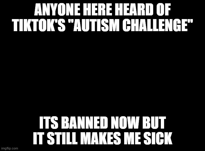 i hate you tiktok | ANYONE HERE HEARD OF TIKTOK'S "AUTISM CHALLENGE"; ITS BANNED NOW BUT IT STILL MAKES ME SICK | image tagged in blank black | made w/ Imgflip meme maker