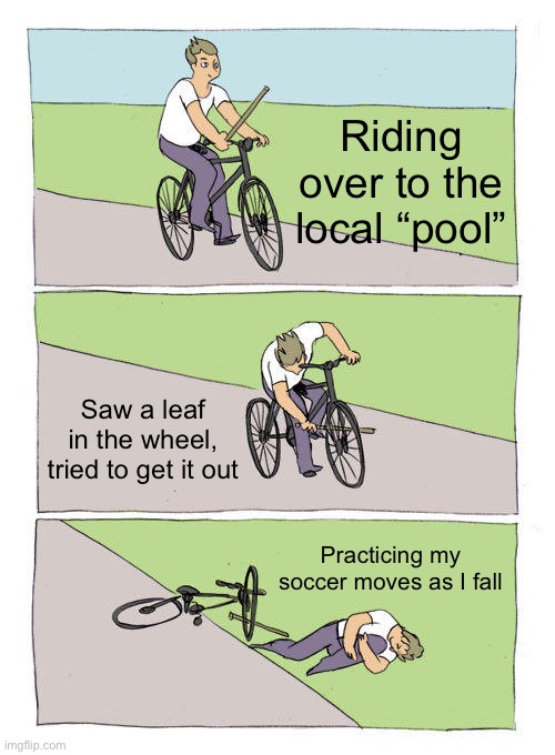 Bike Fall | Riding over to the local “pool”; Saw a leaf in the wheel, tried to get it out; Practicing my soccer moves as I fall | image tagged in memes,bike fall | made w/ Imgflip meme maker