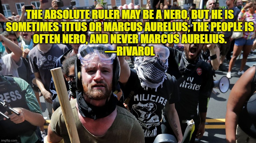 The Mobs of Madness | THE ABSOLUTE RULER MAY BE A NERO, BUT HE IS
SOMETIMES TITUS OR MARCUS AURELIUS; THE PEOPLE IS
OFTEN NERO, AND NEVER MARCUS AURELIUS.
—RIVAROL | image tagged in angry mob,leftists,human stupidity | made w/ Imgflip meme maker