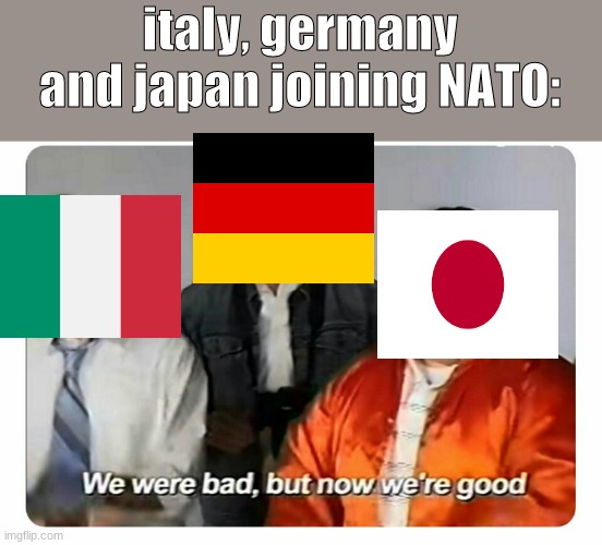 bruh | italy, germany and japan joining NATO: | image tagged in we were bad but now we are good | made w/ Imgflip meme maker