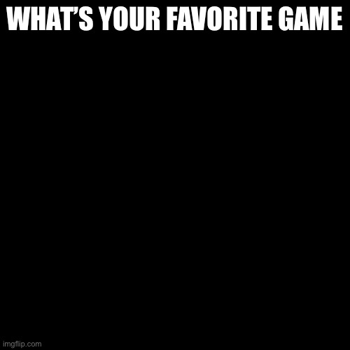 Blank Transparent Square |  WHAT’S YOUR FAVORITE GAME | image tagged in memes,blank transparent square | made w/ Imgflip meme maker