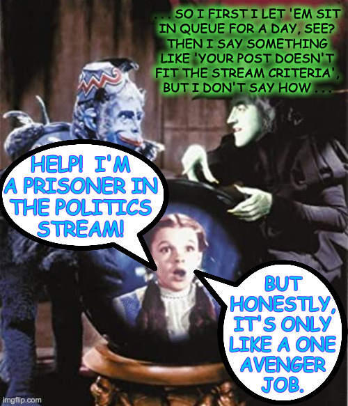 Help!  Sort of ...  ( : | . . . SO I FIRST I LET 'EM SIT
IN QUEUE FOR A DAY, SEE?
THEN I SAY SOMETHING
LIKE 'YOUR POST DOESN'T
FIT THE STREAM CRITERIA',
BUT I DON'T SAY HOW . . . HELP!  I'M
A PRISONER IN
THE POLITICS
STREAM! BUT
HONESTLY,
IT'S ONLY
LIKE A ONE
AVENGER
JOB. | image tagged in memes,politics,the mighty avengers,wizard of oz,nikko,mod training video | made w/ Imgflip meme maker