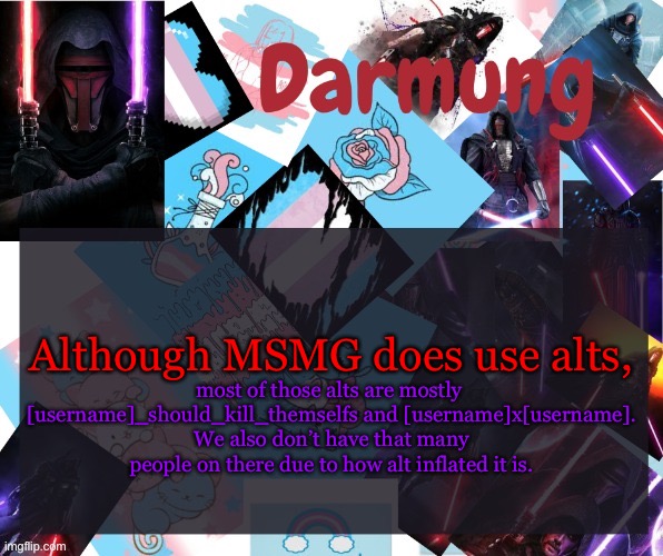 Plus, we don’t know who makes them | Although MSMG does use alts, most of those alts are mostly 
[username]_should_kill_themselfs and [username]x[username].
We also don’t have that many people on there due to how alt inflated it is. | image tagged in darmug's announcement template | made w/ Imgflip meme maker