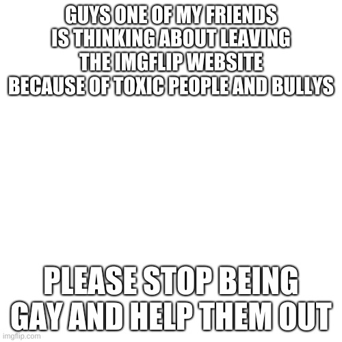 Blank Transparent Square | GUYS ONE OF MY FRIENDS IS THINKING ABOUT LEAVING THE IMGFLIP WEBSITE BECAUSE OF TOXIC PEOPLE AND BULLYS; PLEASE STOP BEING GAY AND HELP THEM OUT | image tagged in memes,blank transparent square | made w/ Imgflip meme maker