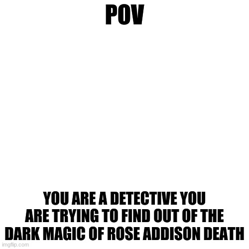 Blank Transparent Square Meme | POV; YOU ARE A DETECTIVE YOU ARE TRYING TO FIND OUT OF THE DARK MAGIC OF ROSE ADDISON DEATH | image tagged in memes,blank transparent square | made w/ Imgflip meme maker