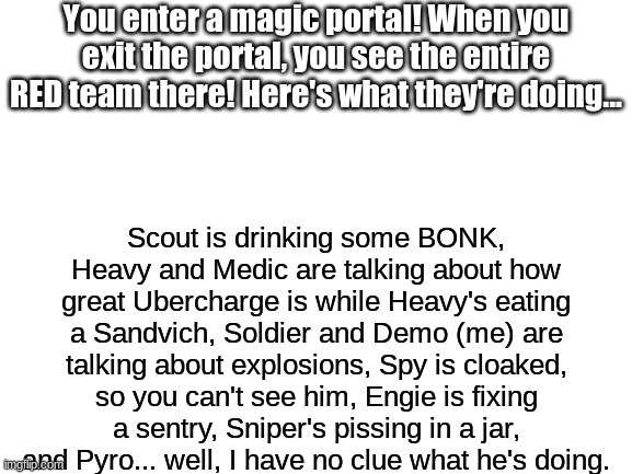 Y'all can use your OC's, I'm fine with it. The RED team, however, miiiiiiiiiight not. | You enter a magic portal! When you exit the portal, you see the entire RED team there! Here's what they're doing... Scout is drinking some BONK, Heavy and Medic are talking about how great Ubercharge is while Heavy's eating a Sandvich, Soldier and Demo (me) are talking about explosions, Spy is cloaked, so you can't see him, Engie is fixing a sentry, Sniper's pissing in a jar, and Pyro... well, I have no clue what he's doing. | image tagged in blank white template | made w/ Imgflip meme maker