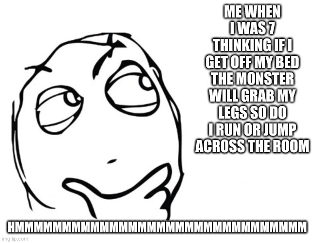 HMMMMMMMMM | ME WHEN I WAS 7 THINKING IF I GET OFF MY BED THE MONSTER WILL GRAB MY LEGS SO DO I RUN OR JUMP ACROSS THE ROOM; HMMMMMMMMMMMMMMMMMMMMMMMMMMMMMMM | image tagged in hmmm | made w/ Imgflip meme maker