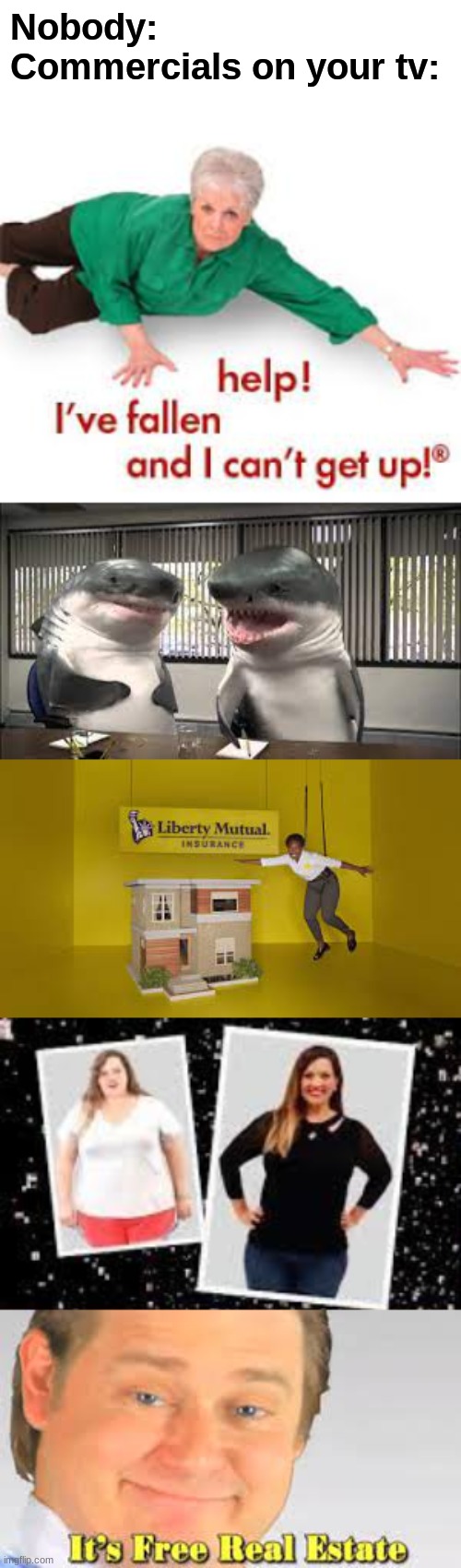Commercials on your TV |  Nobody:
Commercials on your tv: | image tagged in commercials,help i've fallen and i can't get up,liberty mutual,sharks,its free real estate,dieting | made w/ Imgflip meme maker