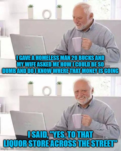 I'd rather donate right to the source instead of donating to some "charity." Why would I care where he spends the money? | I GAVE A HOMELESS MAN 20 BUCKS AND MY WIFE ASKED ME HOW I COULD BE SO DUMB AND DO I KNOW WHERE THAT MONEY IS GOING; I SAID, "YES, TO THAT LIQUOR STORE ACROSS THE STREET" | image tagged in memes,hide the pain harold | made w/ Imgflip meme maker