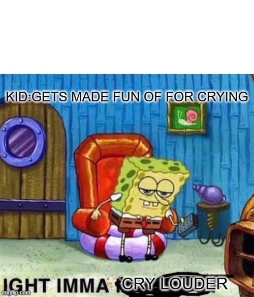 Spongebob Ight Imma Head Out Meme | KID:GETS MADE FUN OF FOR CRYING; CRY LOUDER | image tagged in memes,spongebob ight imma head out | made w/ Imgflip meme maker