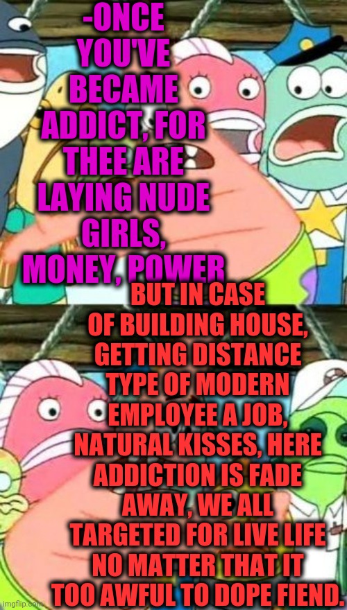 Put It Somewhere Else Patrick Meme | -ONCE YOU'VE BECAME ADDICT, FOR THEE ARE LAYING NUDE GIRLS, MONEY, POWER; BUT IN CASE OF BUILDING HOUSE, GETTING DISTANCE TYPE OF MODERN EMPLOYEE A JOB, NATURAL KISSES, HERE ADDICTION IS FADE AWAY, WE ALL TARGETED FOR LIVE LIFE NO MATTER THAT IT TOO AWFUL TO DOPE FIEND. | image tagged in memes,put it somewhere else patrick,don't do drugs,white house,go away,you may be cool | made w/ Imgflip meme maker