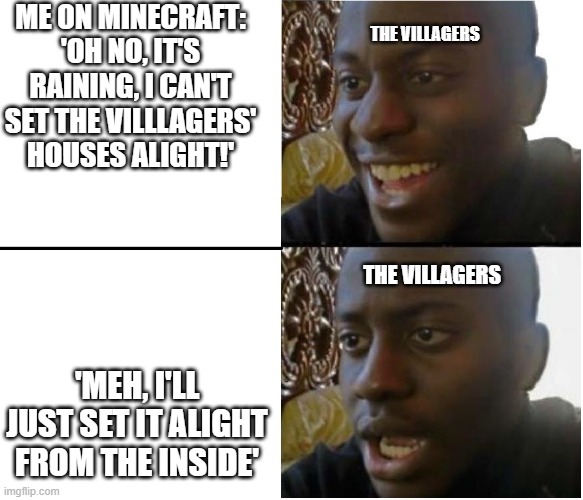 lol | ME ON MINECRAFT:
'OH NO, IT'S RAINING, I CAN'T SET THE VILLLAGERS' HOUSES ALIGHT!'; THE VILLAGERS; THE VILLAGERS; 'MEH, I'LL JUST SET IT ALIGHT FROM THE INSIDE' | image tagged in black man smiling and shocked,minecraft villagers,minecraft,gaming | made w/ Imgflip meme maker