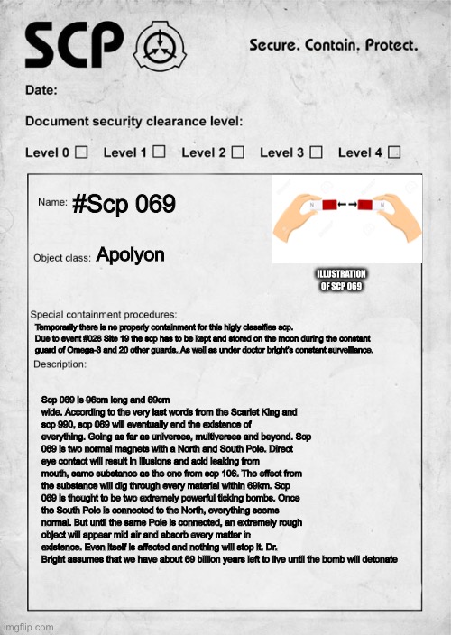 PLS READ IT | #Scp 069; Apolyon; ILLUSTRATION OF SCP 069; Temporarily there is no properly containment for this higly classifies scp. Due to event #028 Site 19 the scp has to be kept and stored on the moon during the constant guard of Omega-3 and 20 other guards. As well as under doctor bright’s constant surveillance. Scp 069 is 96cm long and 69cm wide. According to the very last words from the Scarlet King and scp 990, scp 069 will eventually end the existence of everything. Going as far as universes, multiverses and beyond. Scp 069 is two normal magnets with a North and South Pole. Direct eye contact will result in illusions and acid leaking from mouth, same substance as the one from scp 106. The effect from the substance will dig through every material within 69km. Scp 069 is thought to be two extremely powerful ticking bombs. Once the South Pole is connected to the North, everything seems normal. But until the same Pole is connected, an extremely rough object will appear mid air and absorb every matter in existence. Even itself is affected and nothing will stop it. Dr. Bright assumes that we have about 69 billion years left to live until the bomb will detonate | image tagged in scp document,scp meme,memes,funny,long meme | made w/ Imgflip meme maker