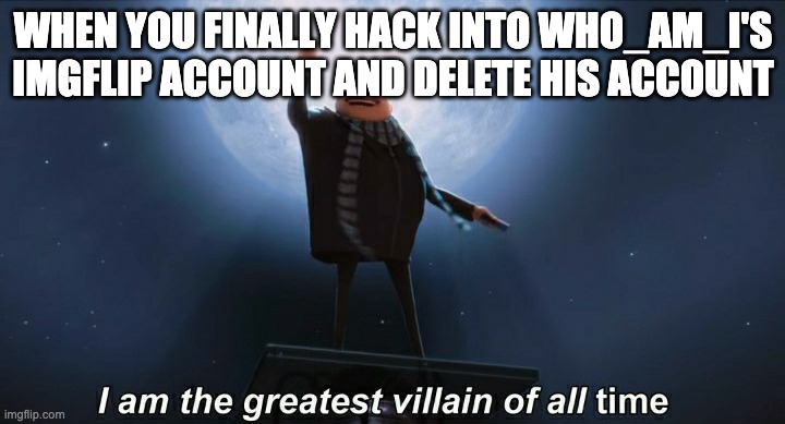 i am the greatest villain of all time | WHEN YOU FINALLY HACK INTO WHO_AM_I'S IMGFLIP ACCOUNT AND DELETE HIS ACCOUNT | image tagged in i am the greatest villain of all time | made w/ Imgflip meme maker