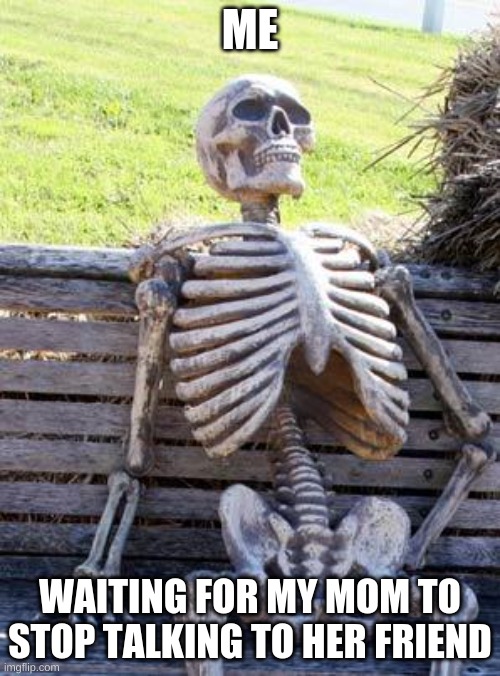 but its soooooo true | ME; WAITING FOR MY MOM TO STOP TALKING TO HER FRIEND | image tagged in memes,waiting skeleton | made w/ Imgflip meme maker