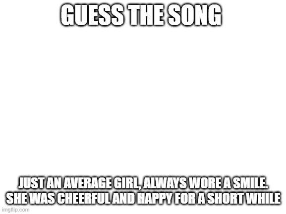 Blank White Template | GUESS THE SONG; JUST AN AVERAGE GIRL, ALWAYS WORE A SMILE. SHE WAS CHEERFUL AND HAPPY FOR A SHORT WHILE | image tagged in blank white template | made w/ Imgflip meme maker