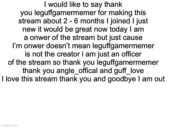 Blank White Template | I would like to say thank you leguffgamermemer for making this stream about 2 - 6 months I joined I just new it would be great now today I am a onwer of the stream but just cause I’m onwer doesn’t mean leguffgamermemer is not the creator i am just an officer of the stream so thank you leguffgamermemer thank you angle_offical and guff_love I love this stream thank you and goodbye I am out | image tagged in blank white template | made w/ Imgflip meme maker