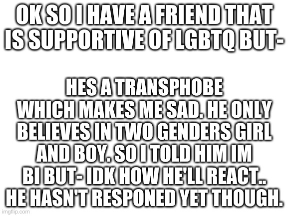 I wish he was supportive of trans people and nonbinarys ect. | OK SO I HAVE A FRIEND THAT IS SUPPORTIVE OF LGBTQ BUT-; HES A TRANSPHOBE WHICH MAKES ME SAD. HE ONLY BELIEVES IN TWO GENDERS GIRL AND BOY. SO I TOLD HIM IM BI BUT- IDK HOW HE'LL REACT.. HE HASN'T RESPONED YET THOUGH. | image tagged in blank white template | made w/ Imgflip meme maker