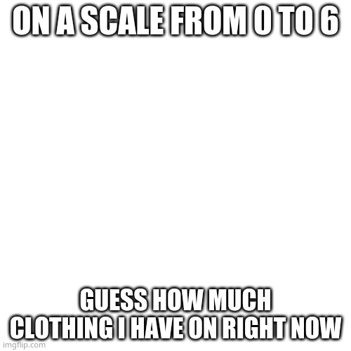 guess lmao | ON A SCALE FROM 0 TO 6; GUESS HOW MUCH CLOTHING I HAVE ON RIGHT NOW | image tagged in memes,blank transparent square | made w/ Imgflip meme maker