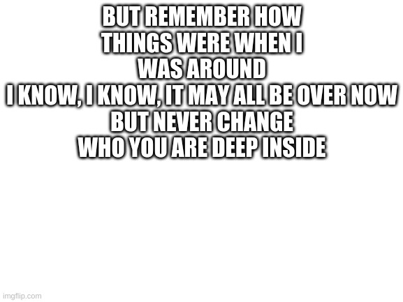 Some lyrics from curtain call chewiecatt it really stands out to me rememeber me - Foollhardy | BUT REMEMBER HOW THINGS WERE WHEN I WAS AROUND
I KNOW, I KNOW, IT MAY ALL BE OVER NOW
BUT NEVER CHANGE WHO YOU ARE DEEP INSIDE | image tagged in curtain call | made w/ Imgflip meme maker