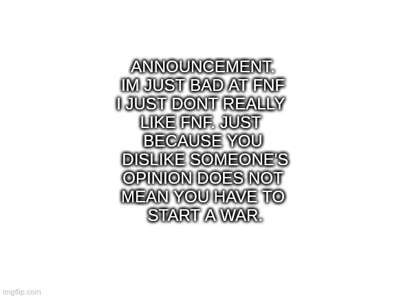 time to ditch the war. | ANNOUNCEMENT.
IM JUST BAD AT FNF
I JUST DONT REALLY 
LIKE FNF. JUST 
BECAUSE YOU
 DISLIKE SOMEONE'S
 OPINION DOES NOT 
MEAN YOU HAVE TO
 START A WAR. | image tagged in blank white template | made w/ Imgflip meme maker