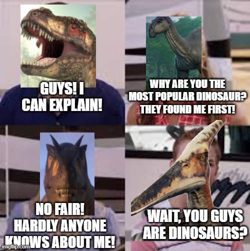 If you know what a saurophaganax is I applaud you | WHY ARE YOU THE MOST POPULAR DINOSAUR? THEY FOUND ME FIRST! GUYS! I CAN EXPLAIN! NO FAIR! HARDLY ANYONE KNOWS ABOUT ME! WAIT, YOU GUYS ARE DINOSAURS? | image tagged in wait you guys are getting paid | made w/ Imgflip meme maker